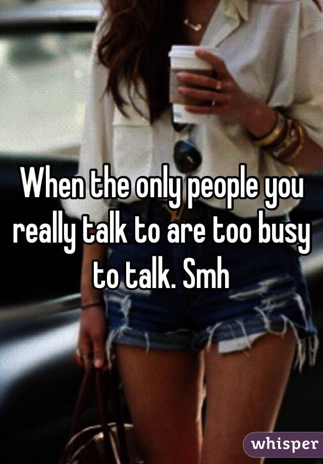 When the only people you really talk to are too busy to talk. Smh