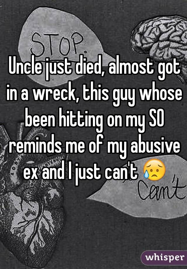 Uncle just died, almost got in a wreck, this guy whose been hitting on my SO reminds me of my abusive ex and I just can't 😥