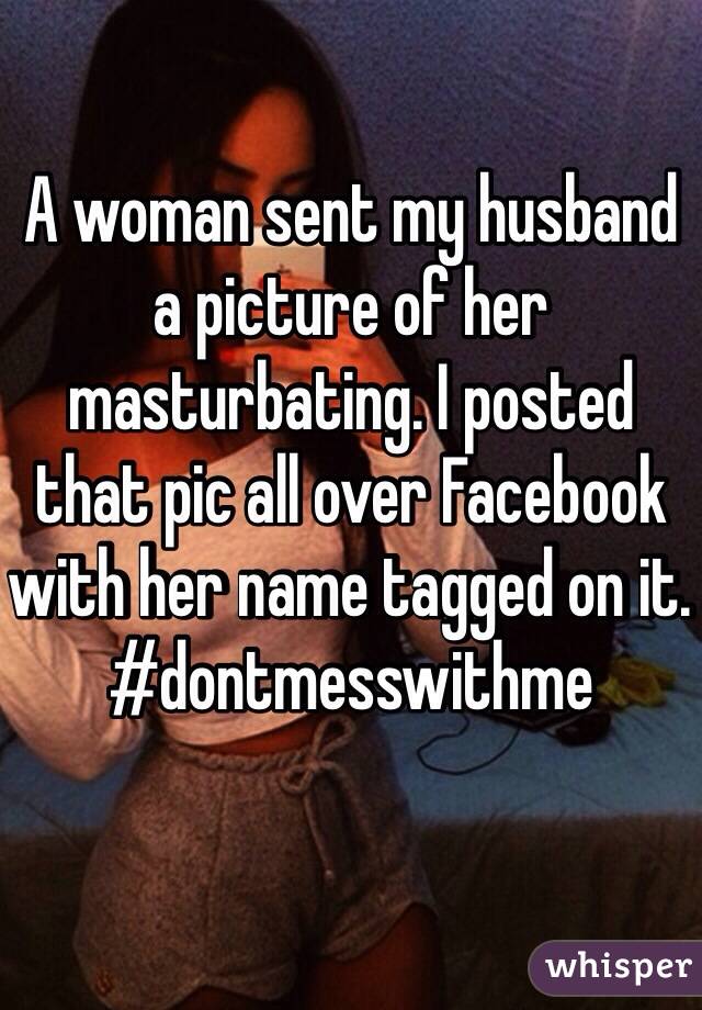 A woman sent my husband a picture of her masturbating. I posted that pic all over Facebook with her name tagged on it. 
#dontmesswithme