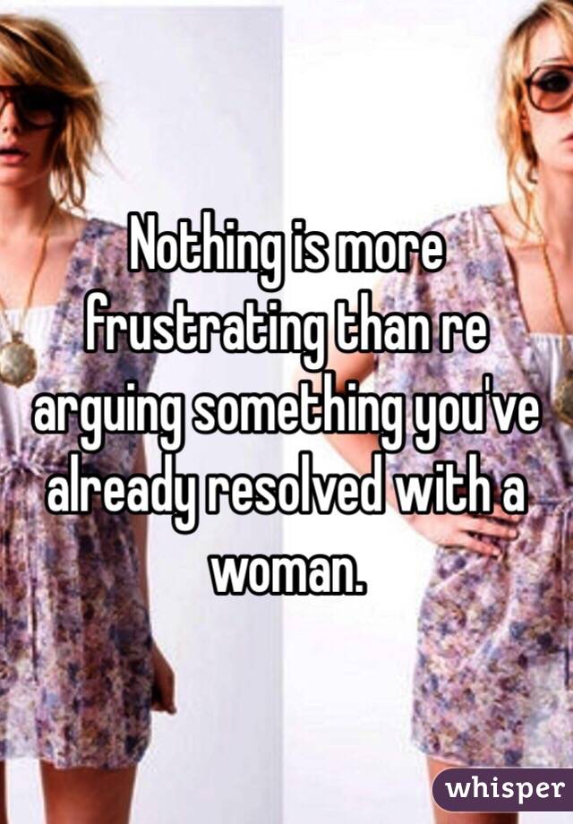 Nothing is more frustrating than re arguing something you've already resolved with a woman.