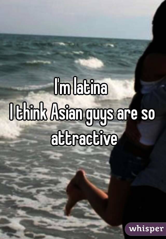 I'm latina 
I think Asian guys are so attractive