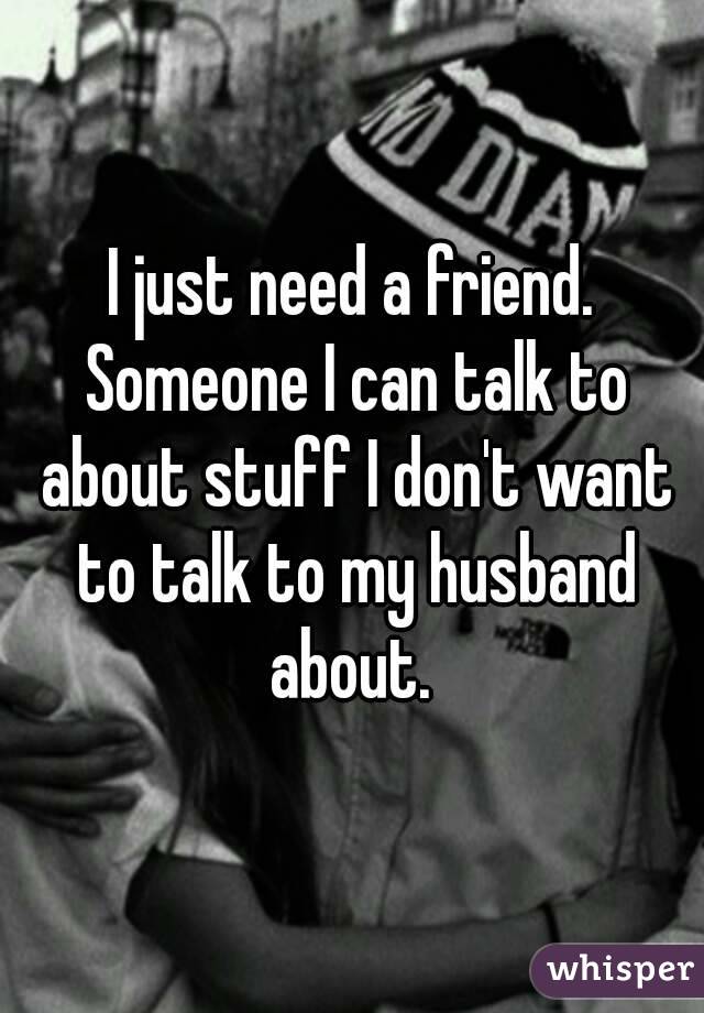 I just need a friend. Someone I can talk to about stuff I don't want to talk to my husband about. 