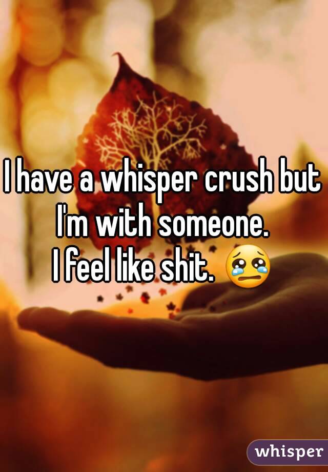 I have a whisper crush but I'm with someone. 
I feel like shit. 😢