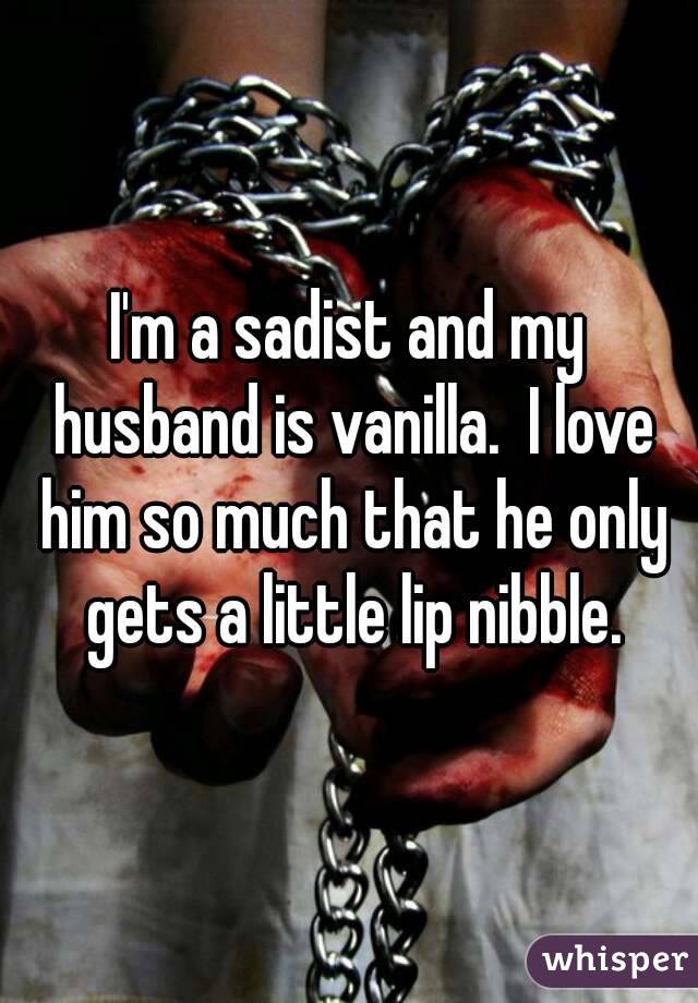 I'm a sadist and my husband is vanilla.  I love him so much that he only gets a little lip nibble.