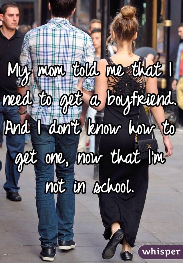 My mom told me that I need to get a boyfriend. And I don't know how to get one, now that I'm not in school. 