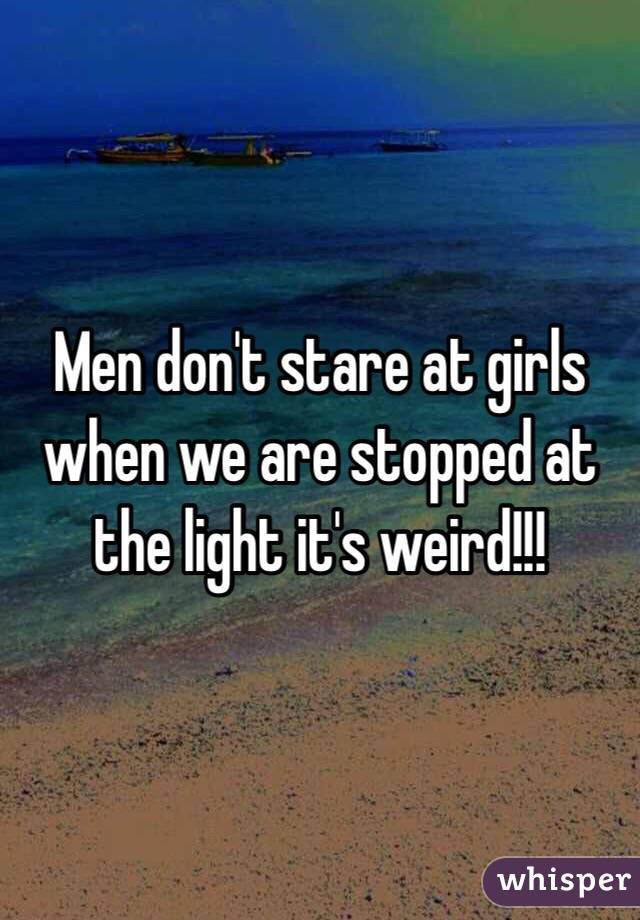 Men don't stare at girls when we are stopped at the light it's weird!!!