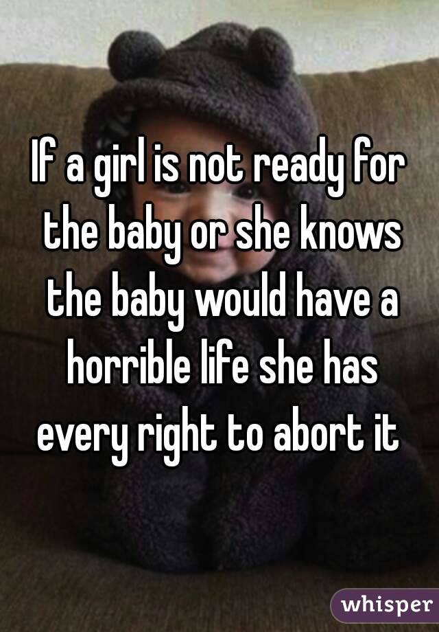 If a girl is not ready for the baby or she knows the baby would have a horrible life she has every right to abort it 