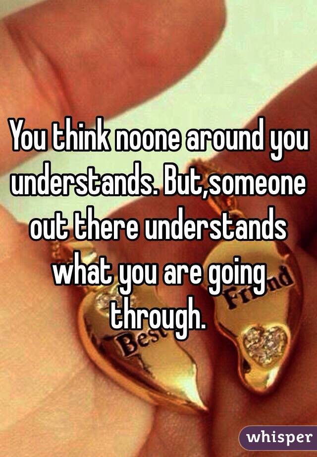 You think noone around you understands. But,someone out there understands what you are going through.