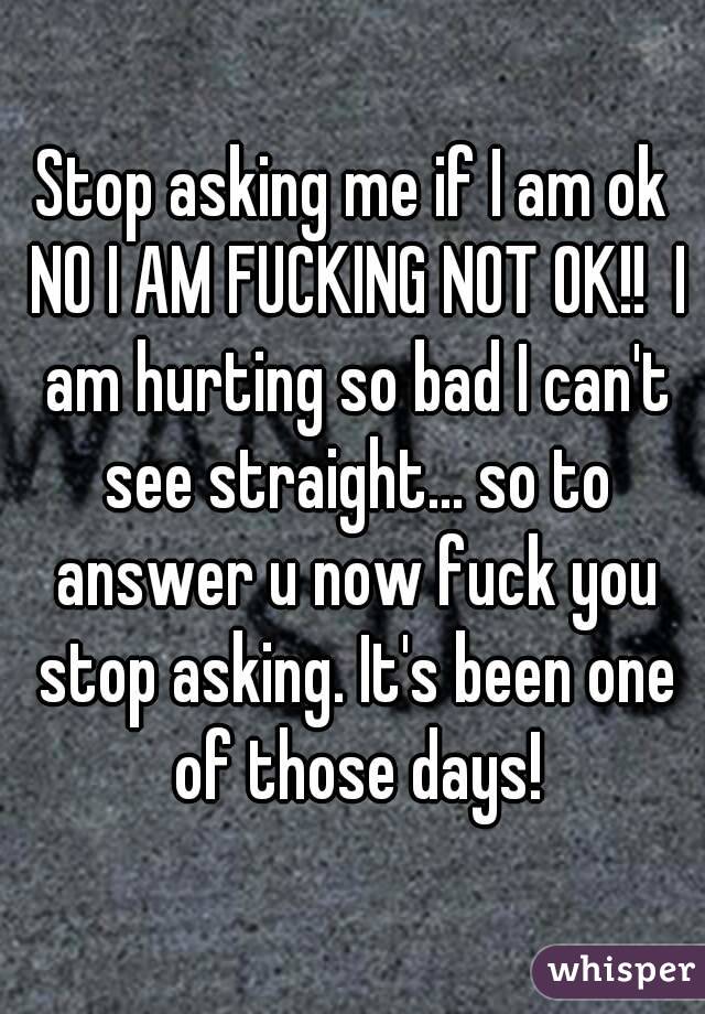 Stop asking me if I am ok NO I AM FUCKING NOT OK!!  I am hurting so bad I can't see straight... so to answer u now fuck you stop asking. It's been one of those days!