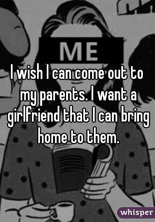 I wish I can come out to my parents. I want a girlfriend that I can bring home to them.