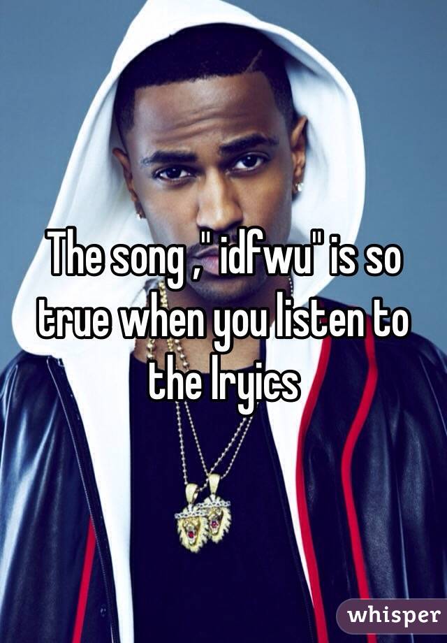 The song ," idfwu" is so true when you listen to the lryics