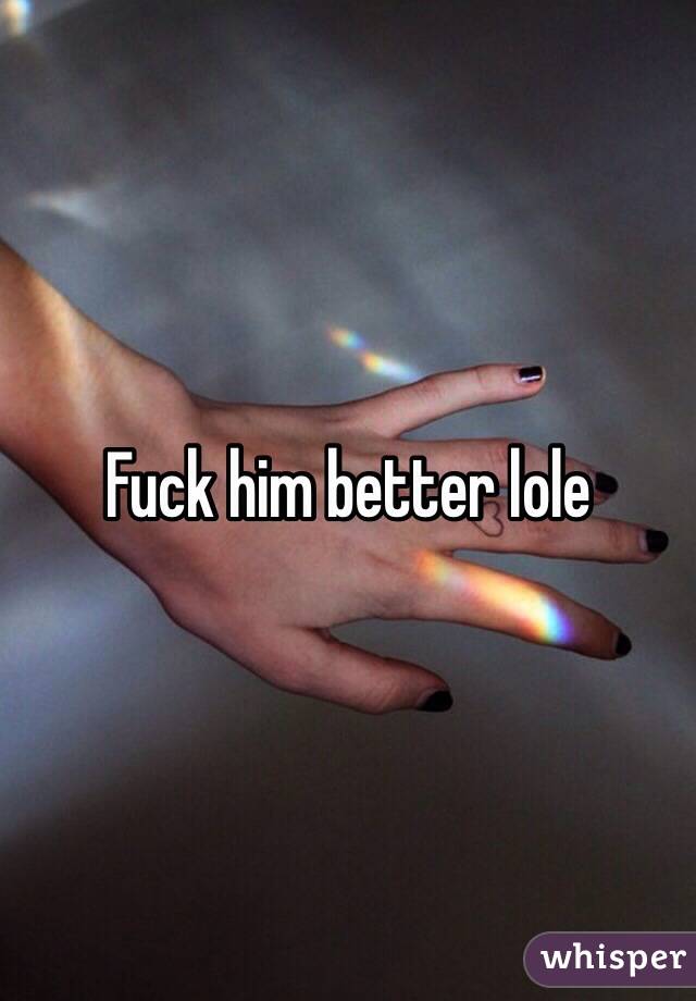 Fuck him better lole