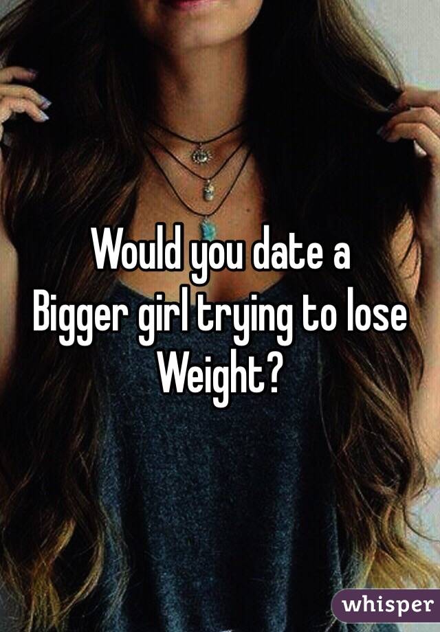 Would you date a 
Bigger girl trying to lose
Weight?