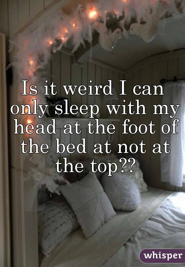 Is it weird I can only sleep with my head at the foot of the bed at not at the top??