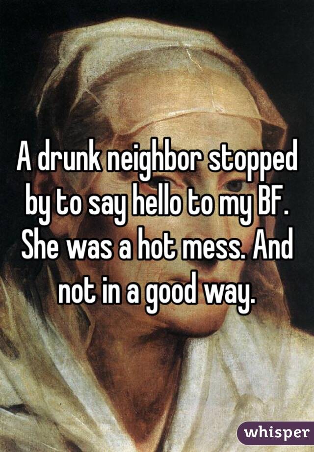 A drunk neighbor stopped by to say hello to my BF. She was a hot mess. And not in a good way.