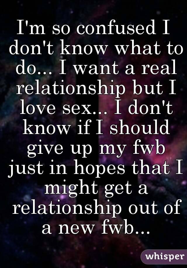 I'm so confused I don't know what to do... I want a real relationship but I love sex... I don't know if I should give up my fwb just in hopes that I might get a relationship out of a new fwb...