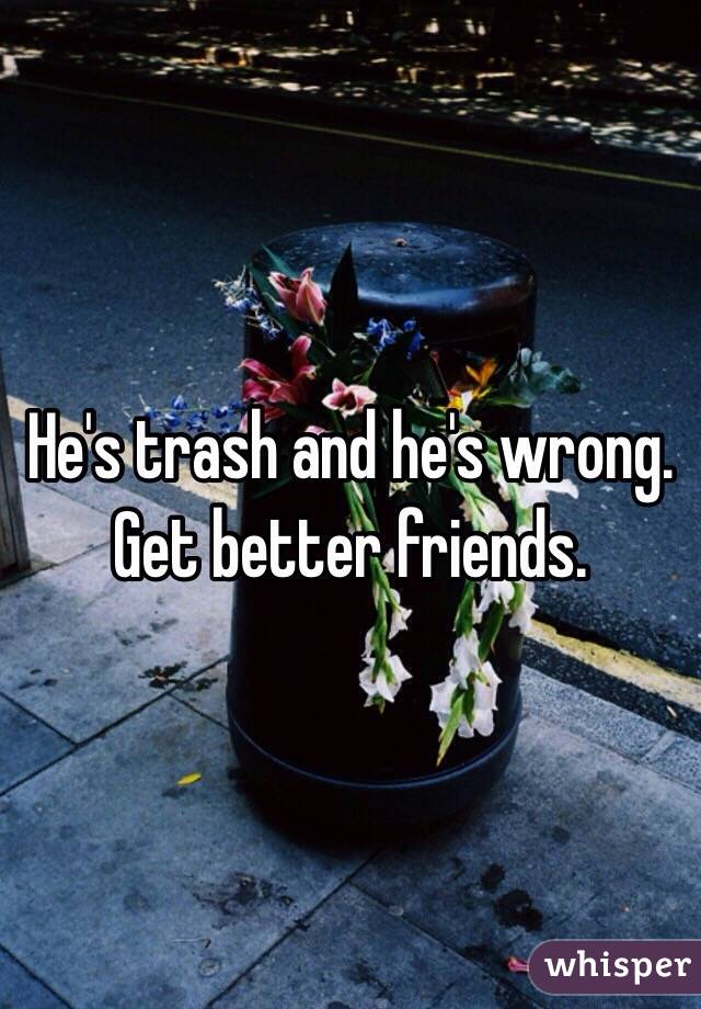 He's trash and he's wrong. Get better friends.