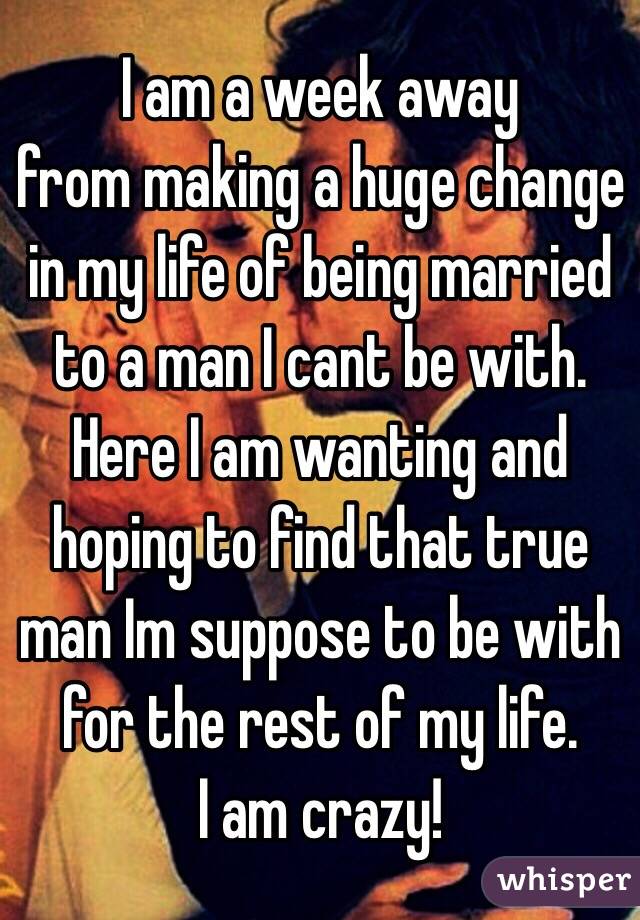 I am a week away
from making a huge change in my life of being married to a man I cant be with.  Here I am wanting and hoping to find that true man Im suppose to be with for the rest of my life.  
I am crazy!  