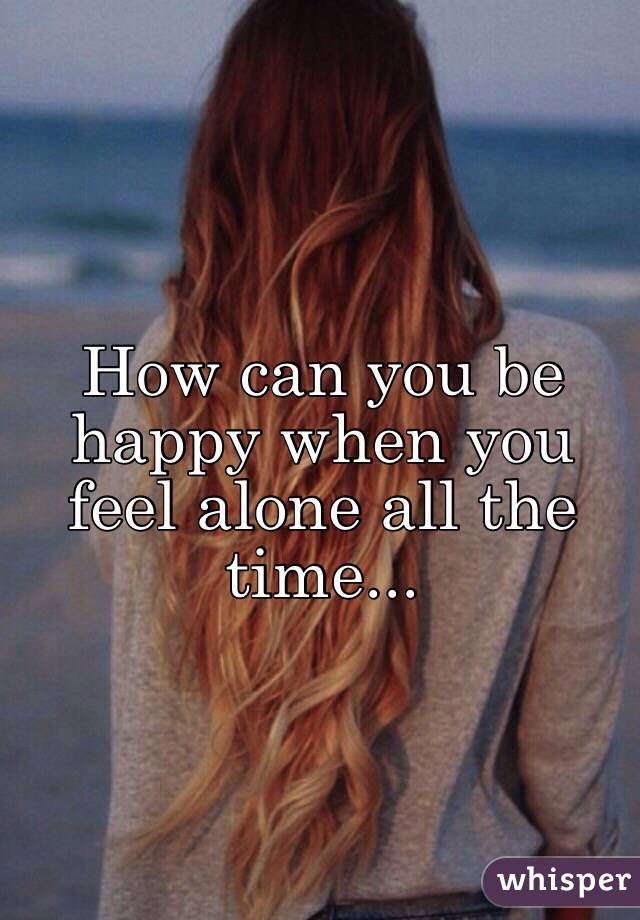 How can you be happy when you feel alone all the time...  