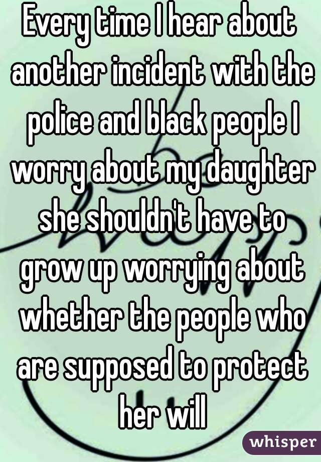 Every time I hear about another incident with the police and black people I worry about my daughter she shouldn't have to grow up worrying about whether the people who are supposed to protect her will