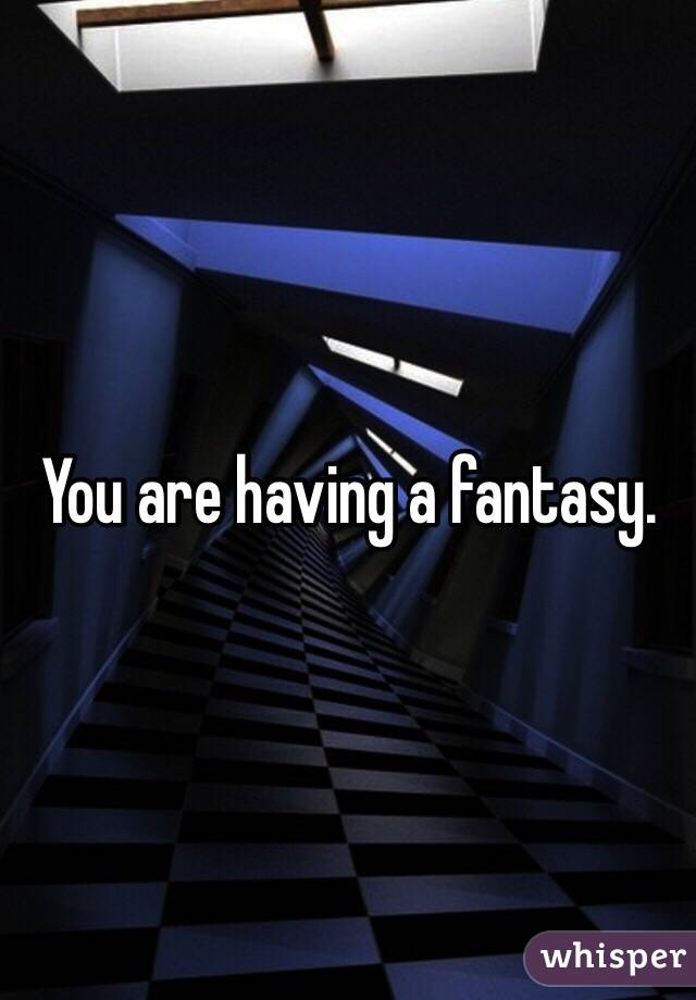 You are having a fantasy. 