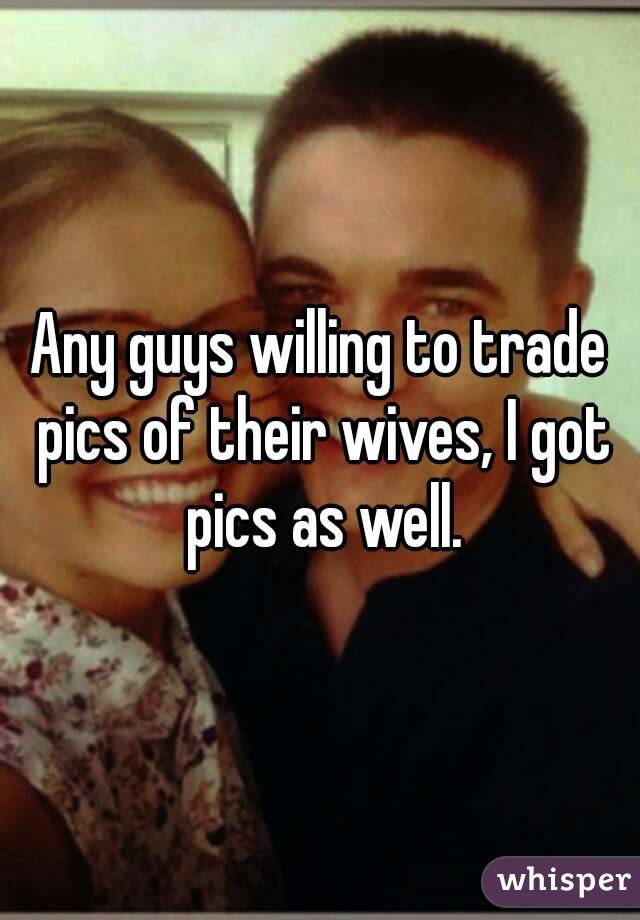 Any guys willing to trade pics of their wives, I got pics as well.