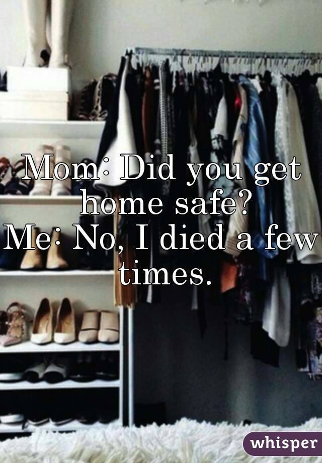 Mom: Did you get home safe?
Me: No, I died a few times.