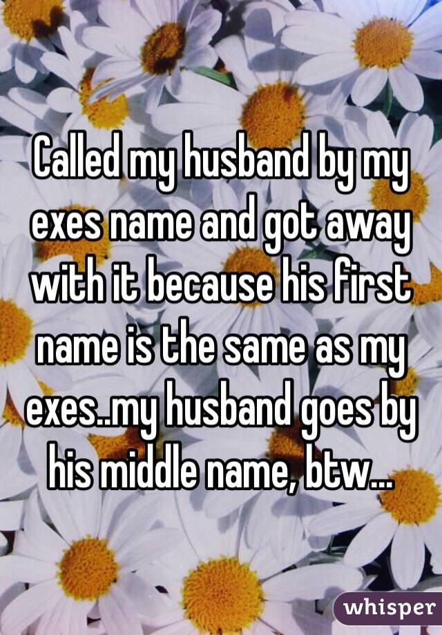 Called my husband by my exes name and got away with it because his first name is the same as my exes..my husband goes by his middle name, btw...