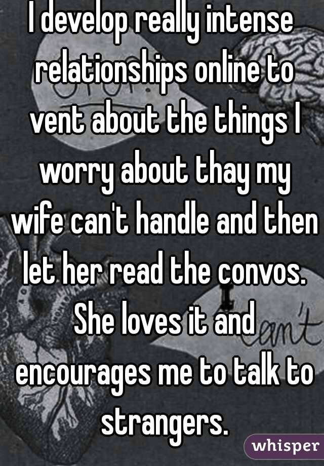 I develop really intense relationships online to vent about the things I worry about thay my wife can't handle and then let her read the convos. She loves it and encourages me to talk to strangers.