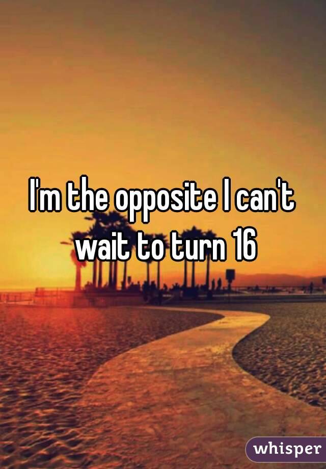 I'm the opposite I can't wait to turn 16