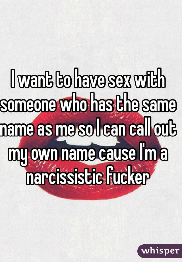 I want to have sex with someone who has the same name as me so I can call out my own name cause I'm a narcissistic fucker