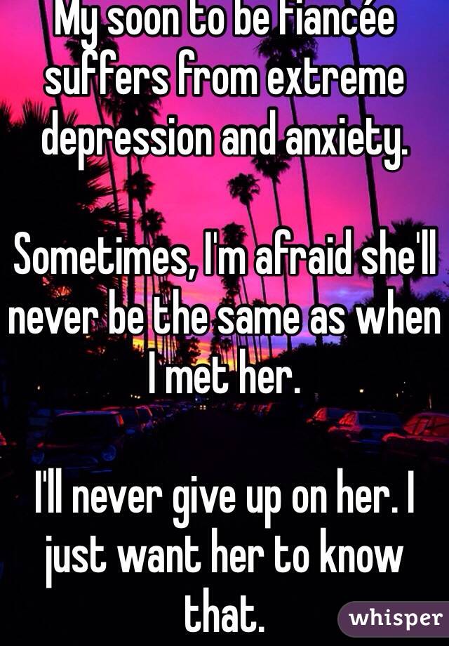 My soon to be fiancée suffers from extreme depression and anxiety. 

Sometimes, I'm afraid she'll never be the same as when I met her. 

I'll never give up on her. I just want her to know that. 