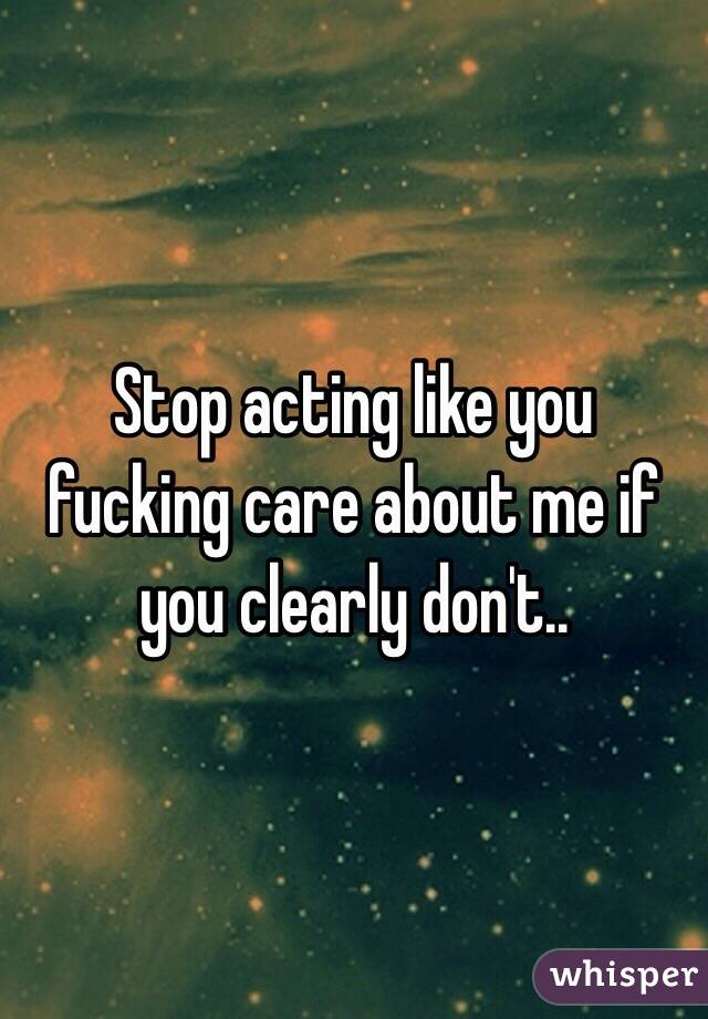 Stop acting like you fucking care about me if you clearly don't..