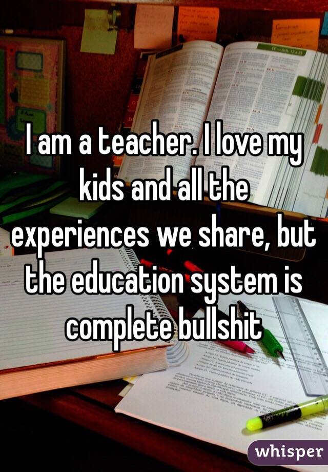 I am a teacher. I love my kids and all the experiences we share, but the education system is complete bullshit 