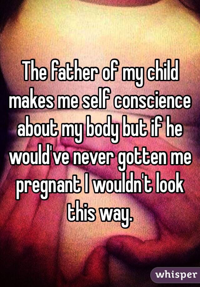 The father of my child makes me self conscience about my body but if he would've never gotten me pregnant I wouldn't look this way.