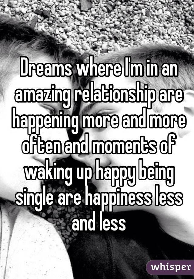 Dreams where I'm in an amazing relationship are happening more and more often and moments of waking up happy being single are happiness less and less