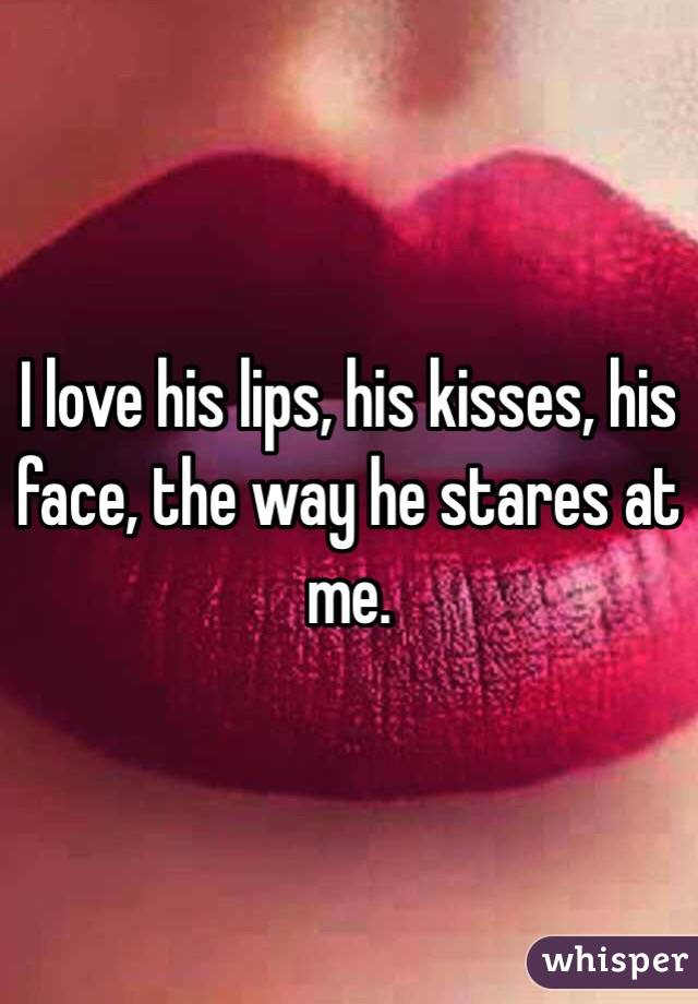 I love his lips, his kisses, his face, the way he stares at me. 