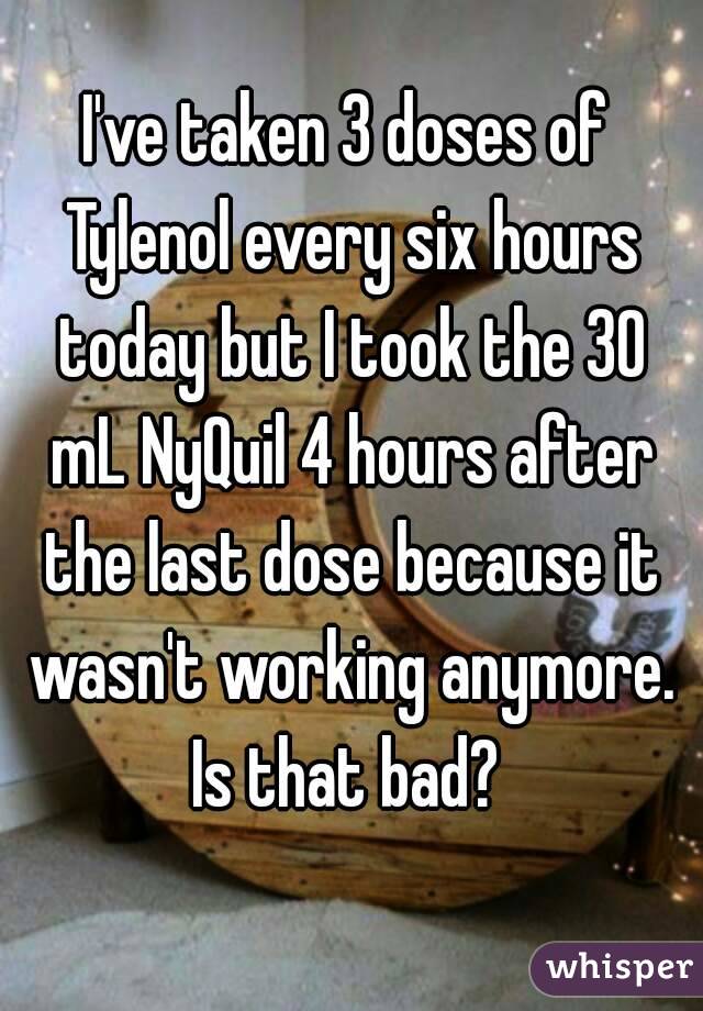 I've taken 3 doses of Tylenol every six hours today but I took the 30 mL NyQuil 4 hours after the last dose because it wasn't working anymore. Is that bad? 