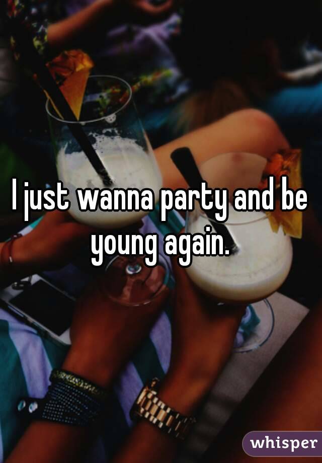 I just wanna party and be young again. 