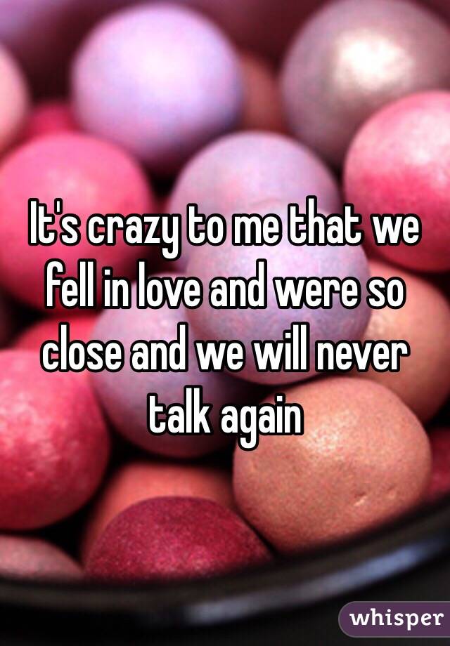 It's crazy to me that we fell in love and were so close and we will never talk again