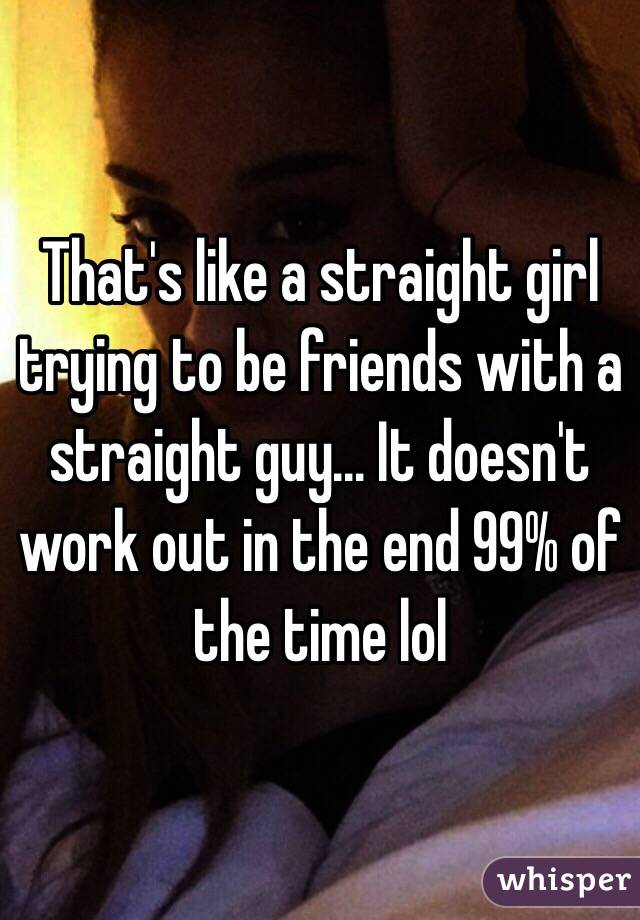 That's like a straight girl trying to be friends with a straight guy… It doesn't work out in the end 99% of the time lol