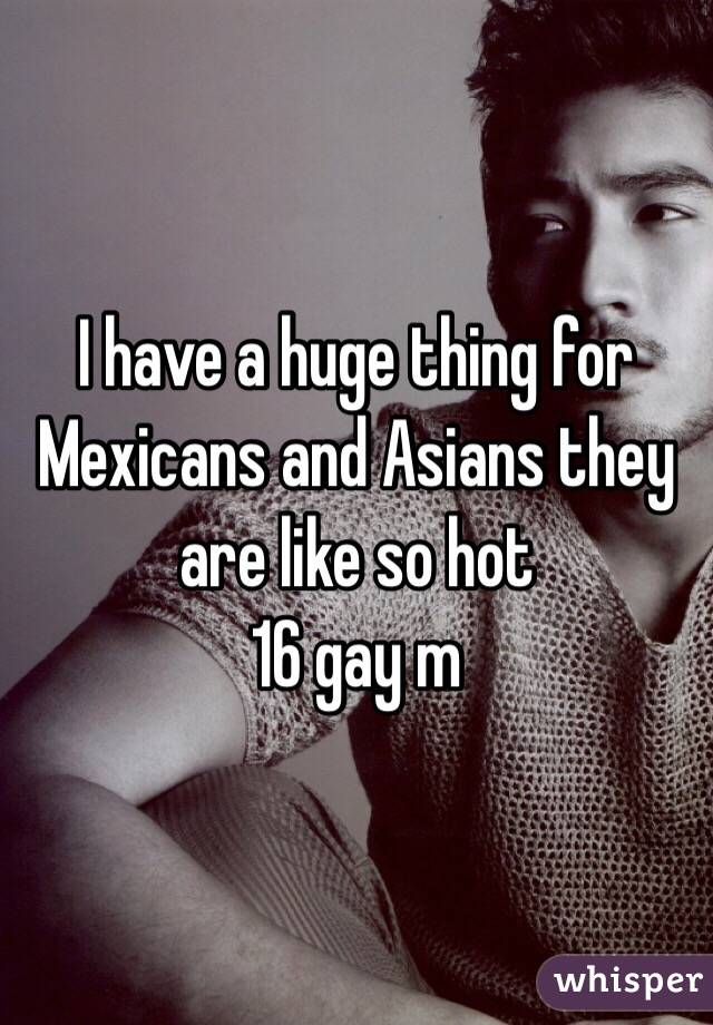 I have a huge thing for Mexicans and Asians they are like so hot 
16 gay m