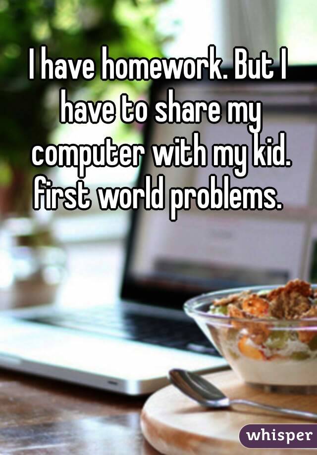 I have homework. But I have to share my computer with my kid. first world problems. 