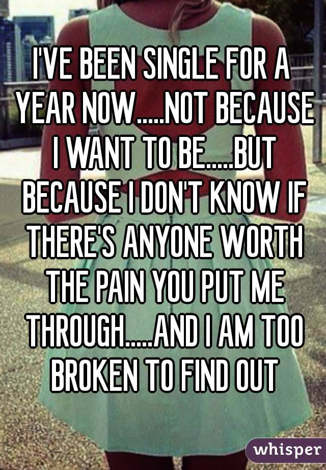 I'VE BEEN SINGLE FOR A YEAR NOW.....NOT BECAUSE I WANT TO BE.....BUT BECAUSE I DON'T KNOW IF THERE'S ANYONE WORTH THE PAIN YOU PUT ME THROUGH.....AND I AM TOO BROKEN TO FIND OUT