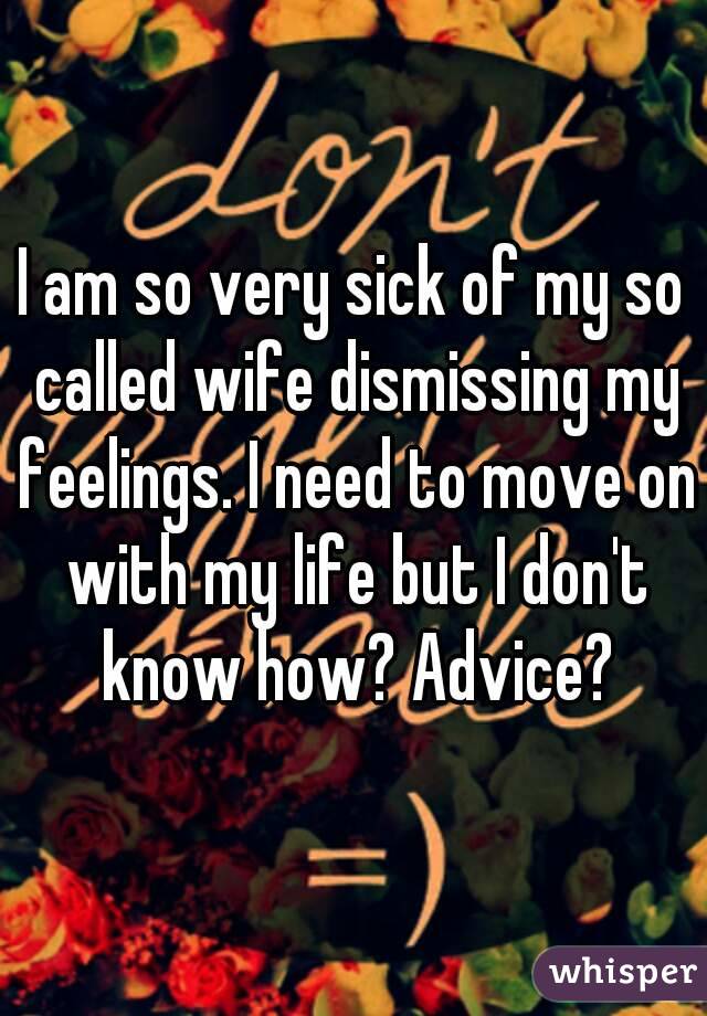 I am so very sick of my so called wife dismissing my feelings. I need to move on with my life but I don't know how? Advice?