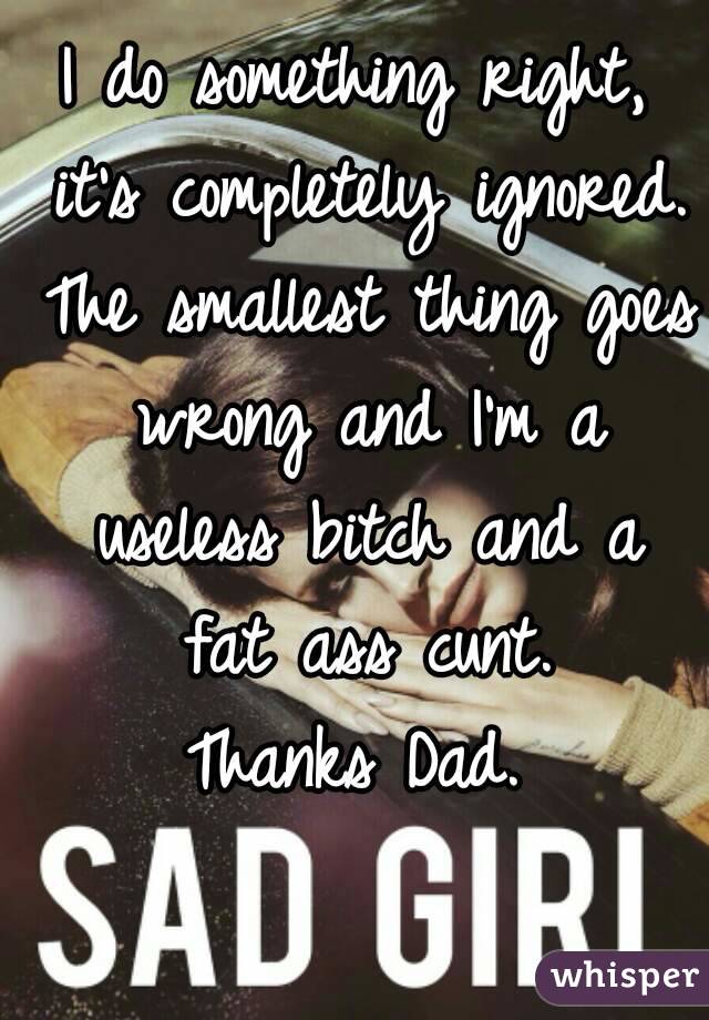 I do something right, it's completely ignored. The smallest thing goes wrong and I'm a useless bitch and a fat ass cunt.
Thanks Dad.