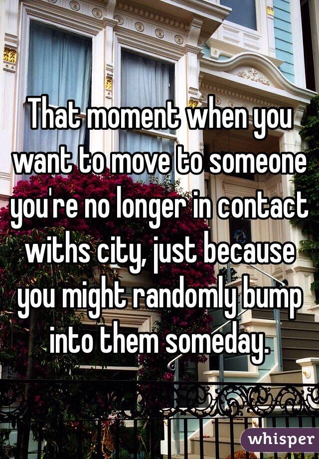 That moment when you want to move to someone you're no longer in contact withs city, just because you might randomly bump into them someday.