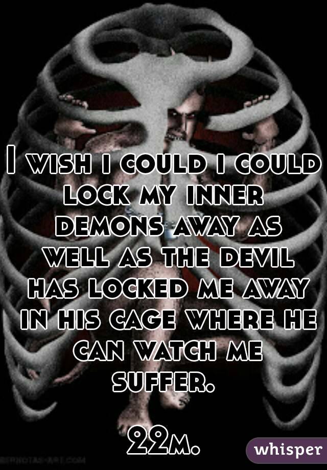 I wish i could i could lock my inner  demons away as well as the devil has locked me away in his cage where he can watch me suffer. 

22m.