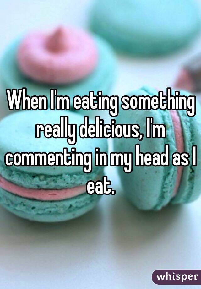 When I'm eating something really delicious, I'm commenting in my head as I eat. 