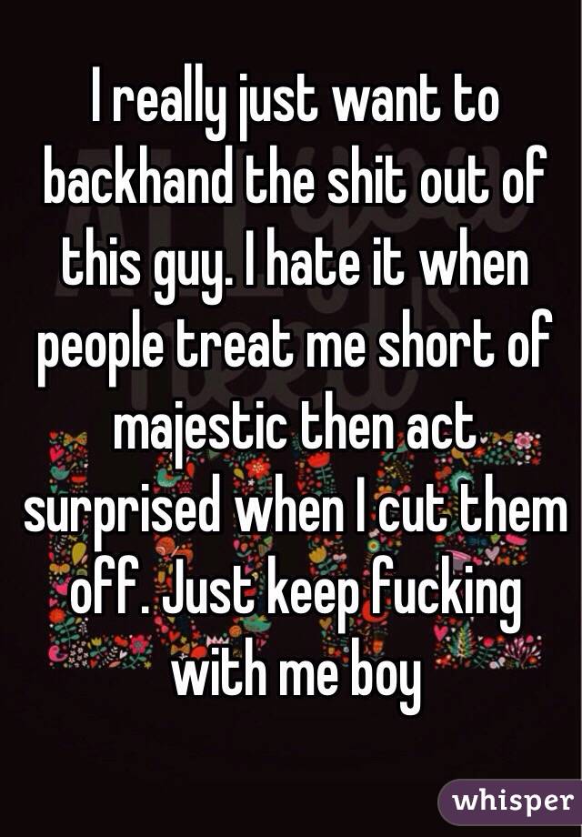 I really just want to backhand the shit out of this guy. I hate it when people treat me short of majestic then act surprised when I cut them off. Just keep fucking with me boy 